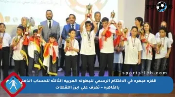 قفزة مبهرة في الاختتام الرسمي للبطولة العربية الثالثة للحساب الذهني بالقاهرة – تعرف على أبرز اللقطات